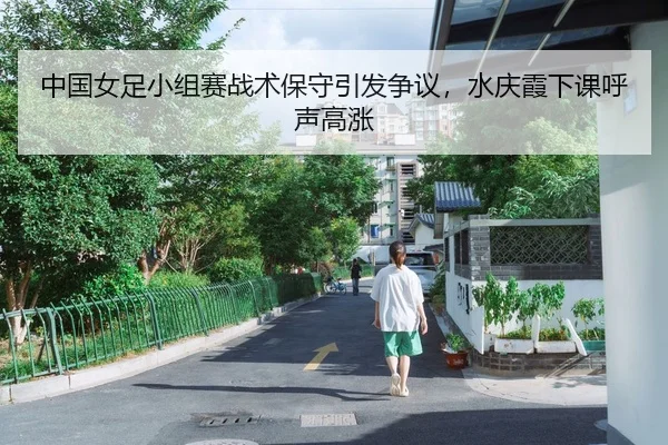 中国女足小组赛战术保守引发争议，水庆霞下课呼声高涨