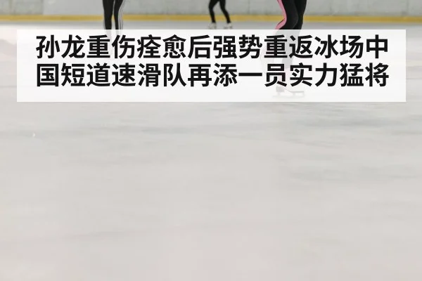 孙龙重伤痊愈后强势重返冰场中国短道速滑队再添一员实力猛将