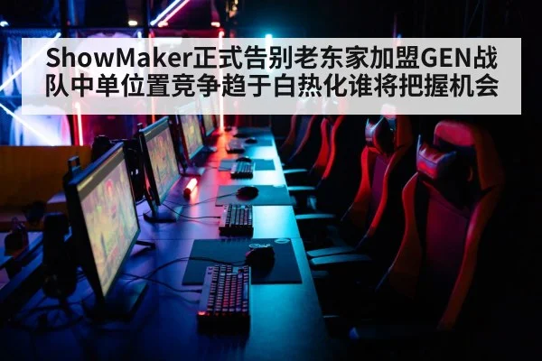 ShowMaker正式告别老东家加盟GEN战队中单位置竞争趋于白热化谁将把握机会