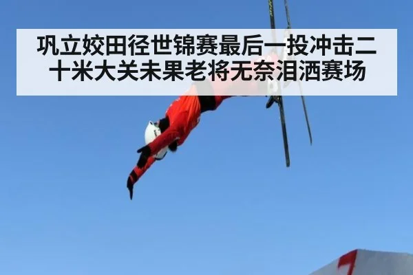 巩立姣田径世锦赛最后一投冲击二十米大关未果老将无奈泪洒赛场