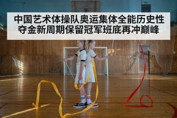 中国艺术体操队奥运集体全能历史性夺金新周期保留冠军班底再冲巅峰
